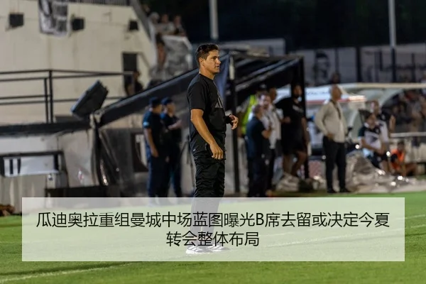 瓜迪奥拉重组曼城中场蓝图曝光B席去留或决定今夏转会整体布局